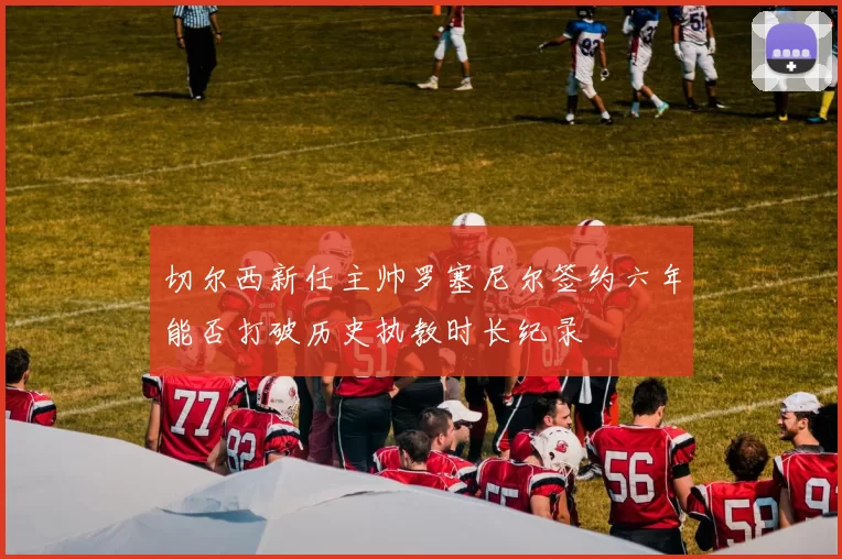 切尔西新任主帅罗塞尼尔签约六年能否打破历史执教时长纪录