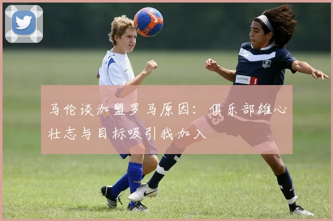 马伦谈加盟罗马原因：俱乐部雄心壮志与目标吸引我加入