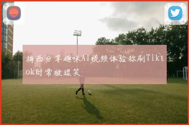 梅西分享趣味AI视频体验称刷Tiktok时常被逗笑