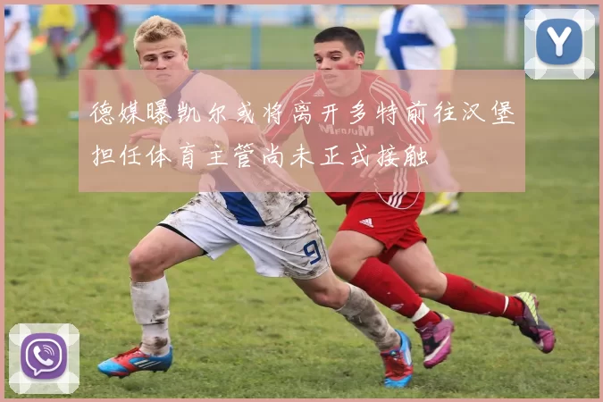 德媒曝凯尔或将离开多特前往汉堡担任体育主管尚未正式接触