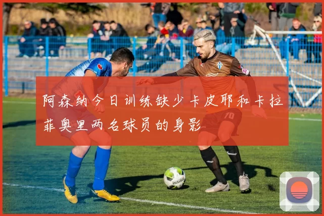 阿森纳今日训练缺少卡皮耶和卡拉菲奥里两名球员的身影