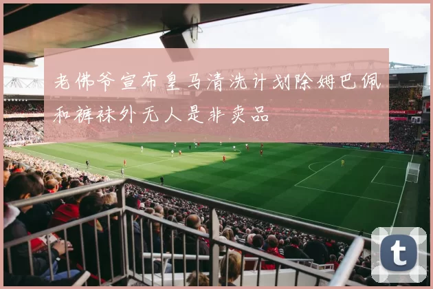 老佛爷宣布皇马清洗计划除姆巴佩和裤袜外无人是非卖品