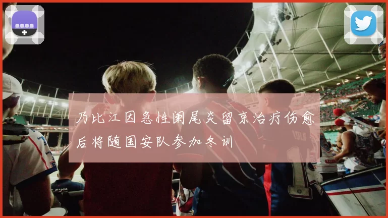 乃比江因急性阑尾炎留京治疗伤愈后将随国安队参加冬训