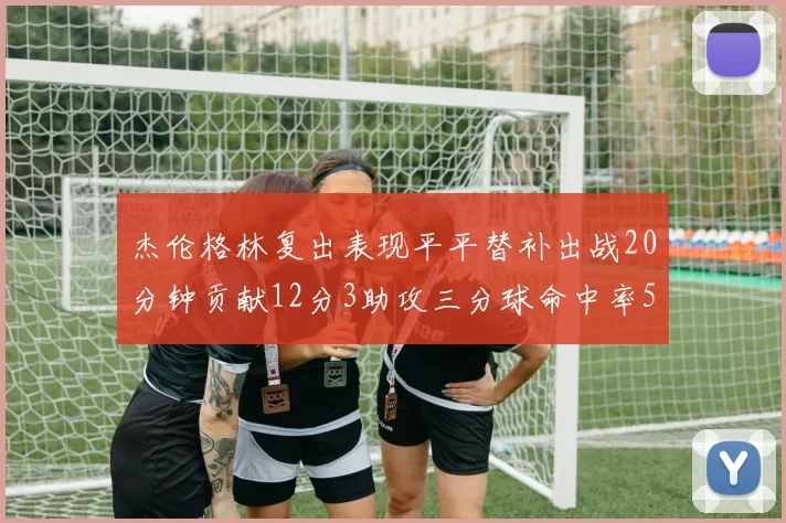 杰伦格林复出表现平平替补出战20分钟贡献12分3助攻三分球命中率50