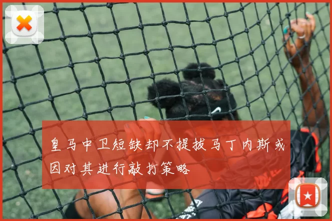 皇马中卫短缺却不提拔马丁内斯或因对其进行敲打策略