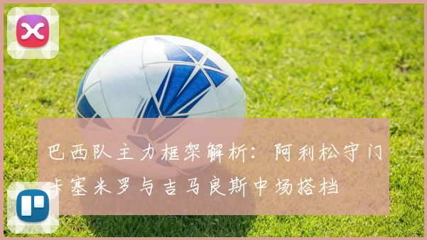 巴西队主力框架解析：阿利松守门卡塞米罗与吉马良斯中场搭档